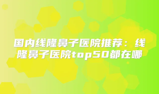 国内线隆鼻子医院推荐：线隆鼻子医院top50都在哪