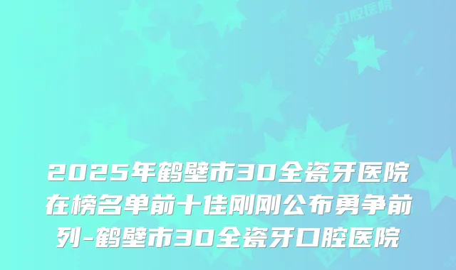 2025年鹤壁市3D全瓷牙医院在榜名单前十佳刚刚公布勇争前列-鹤壁市3D全瓷牙口腔医院