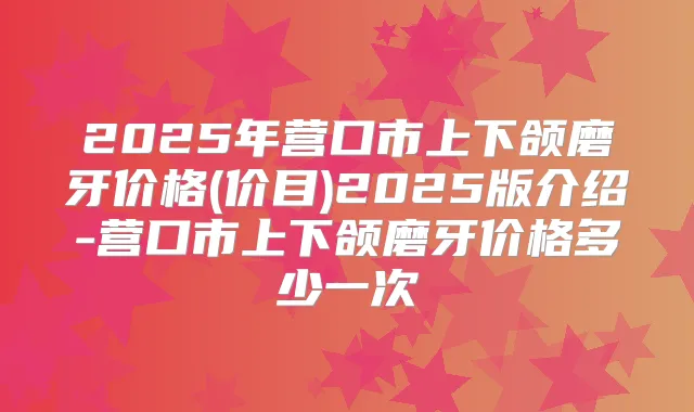 2025年营口市上下颌磨牙价格(价目)2025版介绍-营口市上下颌磨牙价格多少一次