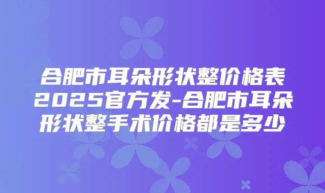 合肥市耳朵形状整价格表2025官方发-合肥市耳朵形状整手术价格都是多少