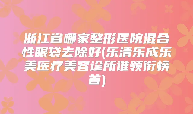 浙江省哪家整形医院混合性眼袋去除好(乐清乐成乐美医疗美容诊所谁领衔榜首)