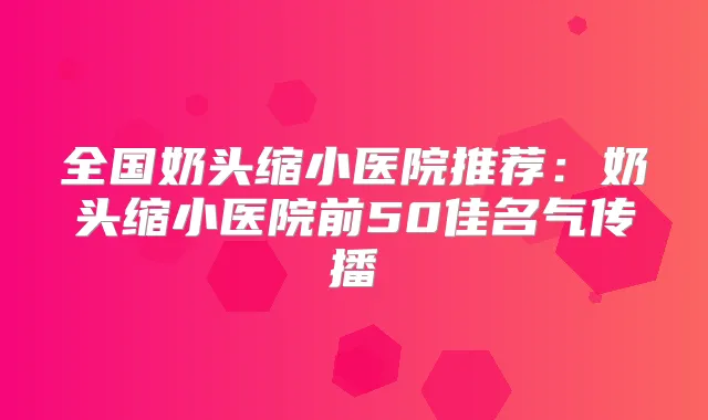 全国奶头缩小医院推荐:奶头缩小医院前50佳名气传播
