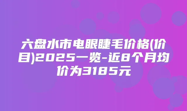六盘水市电眼睫毛价格(价目)2025一览-近8个月均价为3185元
