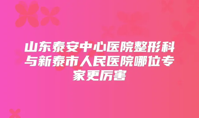 山东泰安中心医院整形科与新泰市人民医院哪位专家更厉害
