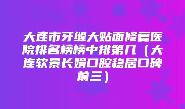 大连市牙缝大贴面修复医院排名榜榜中排第几(大连软景长娟口腔稳居口碑前三)