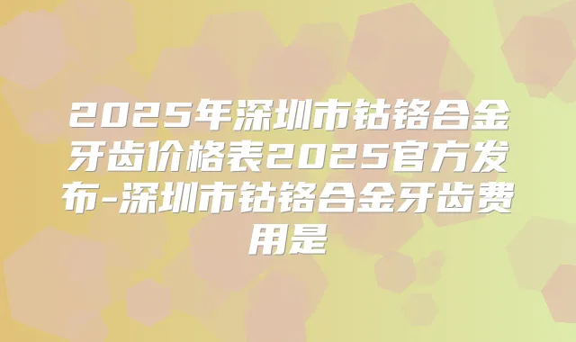 2025年深圳市钴铬合金牙齿价格表2025官方发布-深圳市钴铬合金牙齿费用是