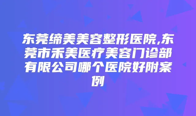 东莞缔美美容整形医院,东莞市禾美医疗美容门诊部有限公司哪个医院好附案例