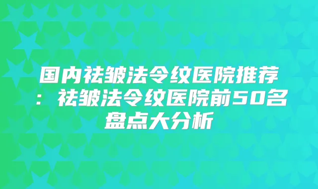 国内祛皱法令纹医院推荐:祛皱法令纹医院前50名盘点大分析