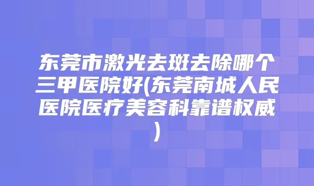 东莞市激光去斑去除哪个三甲医院好(东莞南城人民医院医疗美容科靠谱)