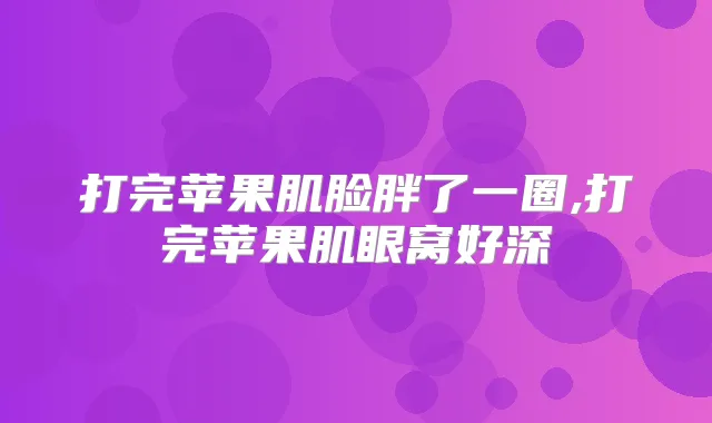 打完苹果肌脸胖了一圈,打完苹果肌眼窝好深