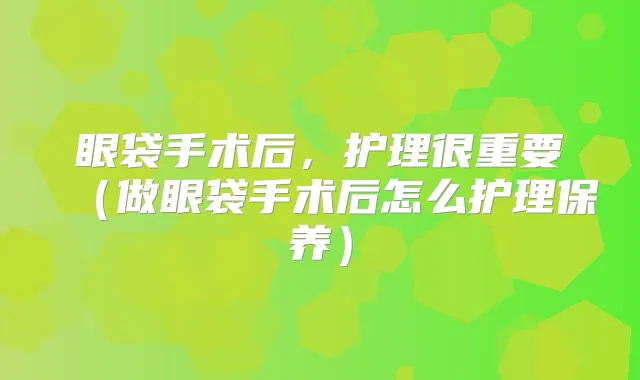 眼袋手术后,护理很重要(做眼袋手术后怎么护理保养)