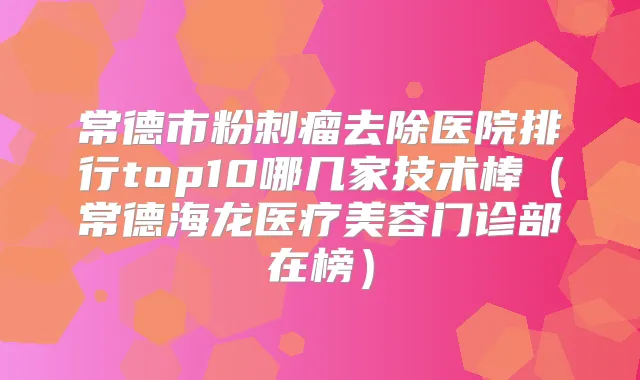 常德市粉刺瘤去除医院排行top10哪几家技术棒（常德海龙医疗美容门诊部在榜）