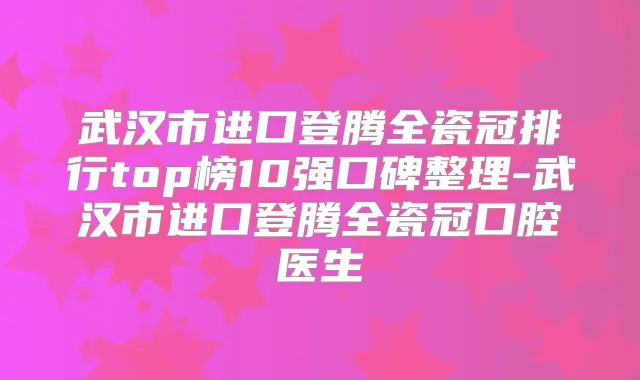 武汉市进口登腾全瓷冠排行top榜10强口碑整理-武汉市进口登腾全瓷冠口腔医生