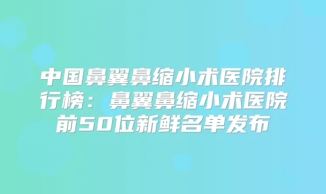 中国鼻翼鼻缩小术医院排行榜：鼻翼鼻缩小术医院前50位新鲜名单发布