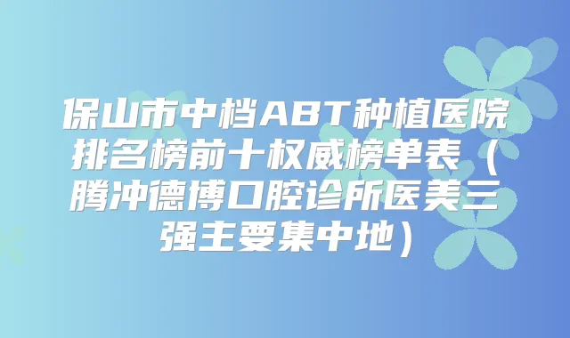 保山市中档ABT种植医院排名榜前十榜单表（腾冲德博口腔诊所医美三强主要集中地）