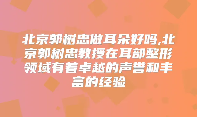 北京郭树忠做耳朵好吗,北京郭树忠教授在耳部整形领域有着卓越的声誉和丰富的经验
