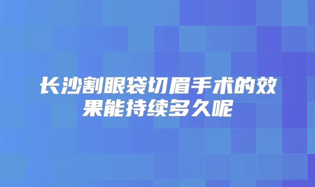 长沙割眼袋切眉手术的效果能持续多久呢