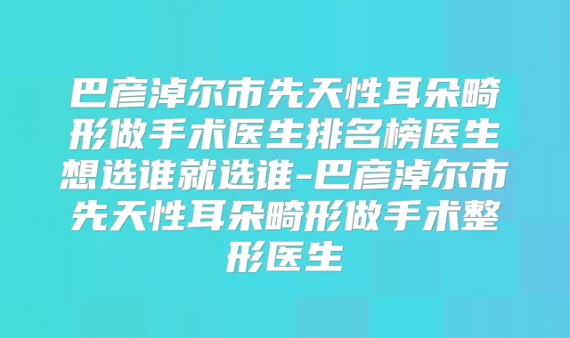 巴彦淖尔市先天性耳朵畸形做手术医生排名榜医生想选谁就选谁-巴彦淖尔市先天性耳朵畸形做手术整形医生