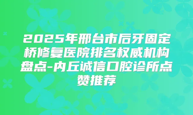 2025年邢台市后牙固定桥修复医院排名机构盘点-内丘诚信口腔诊所点赞推荐