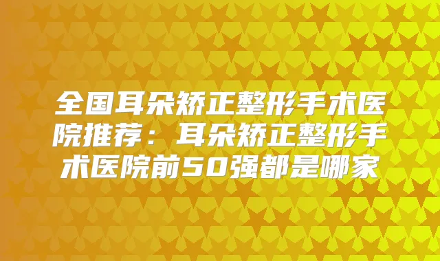 全国耳朵矫正整形手术医院推荐：耳朵矫正整形手术医院前50强都是哪家