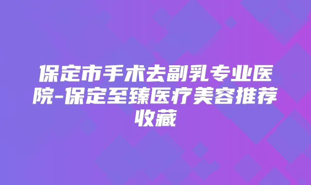 保定市手术去副乳专业医院-保定至臻医疗美容推荐收藏