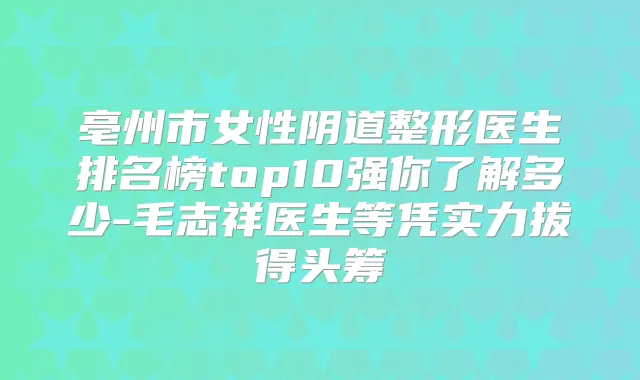 亳州市女性阴道整形医生排名榜top10强你了解多少-毛志祥医生等凭实力拔得头筹