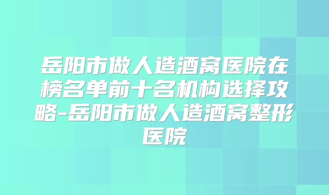 岳阳市做人造酒窝医院在榜名单前十名机构选择攻略-岳阳市做人造酒窝整形医院