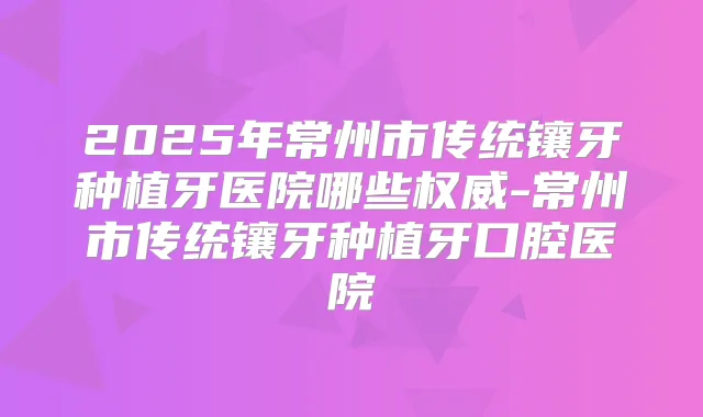 2025年常州市传统镶牙种植牙医院哪些-常州市传统镶牙种植牙口腔医院