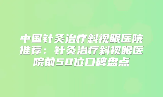 中国针灸斜视眼医院推荐:针灸斜视眼医院前50位口碑盘点