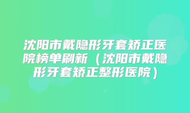 沈阳市戴隐形牙套矫正医院榜单刷新（沈阳市戴隐形牙套矫正整形医院）