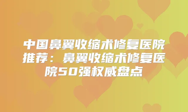 中国鼻翼收缩术修复医院推荐:鼻翼收缩术修复医院50强盘点