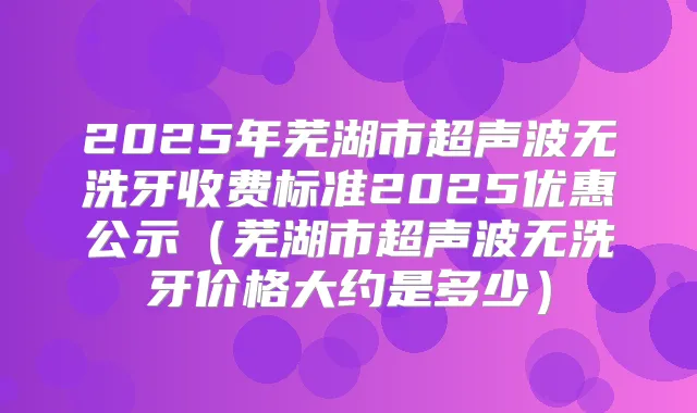 2025年芜湖市超声波无洗牙收费标准2025优惠公示(芜湖市超声波无洗牙价格大约是多少)