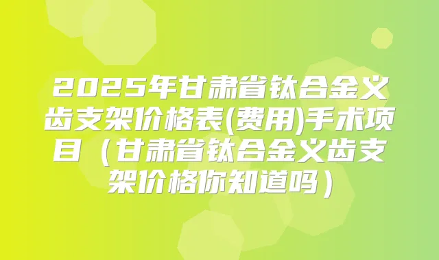 2025年甘肃省钛合金义齿支架价格表(费用)手术项目(甘肃省钛合金义齿支架价格你知道吗)
