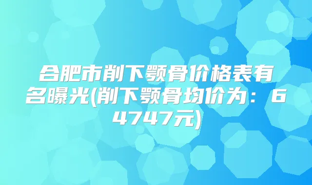 合肥市削下颚骨价格表有名曝光(削下颚骨均价为：64747元)