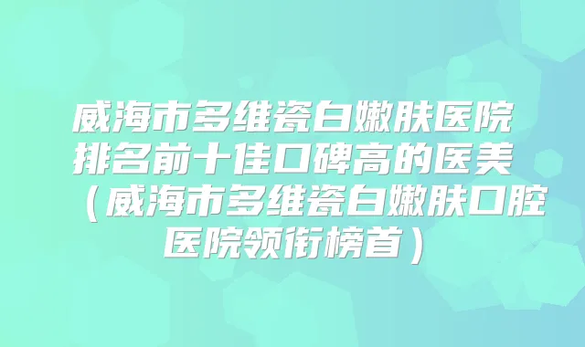 威海市多维瓷白嫩肤医院排名前十佳口碑高的医美（威海市多维瓷白嫩肤口腔医院领衔榜首）