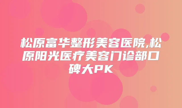 松原富华整形美容医院,松原阳光医疗美容门诊部口碑大PK
