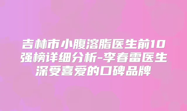 吉林市小腹溶脂医生前10强榜详细分析-李春雷医生深受喜爱的口碑品牌
