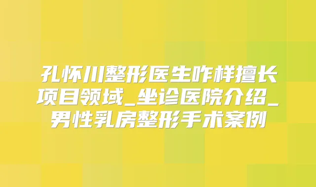 孔怀川整形医生咋样擅长项目领域_坐诊医院介绍_男性乳房整形手术案例