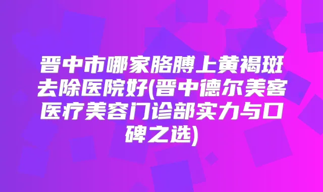 晋中市哪家胳膊上黄褐斑去除医院好(晋中德尔美客医疗美容门诊部实力与口碑之选)