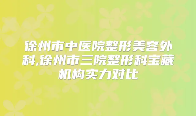 徐州市中医院整形美容外科,徐州市三院整形科宝藏机构实力对比