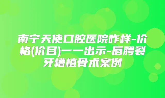 南宁天使口腔医院咋样-价格(价目)一一出示-唇腭裂牙槽植骨术案例