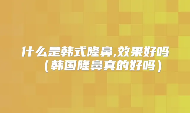 什么是韩式隆鼻,效果好吗（韩国隆鼻真的好吗）
