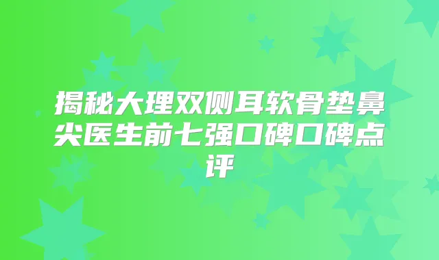 揭秘大理双侧耳软骨垫鼻尖医生前七强口碑口碑点评