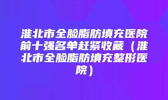 淮北市全脸脂肪填充医院前十强名单赶紧收藏(淮北市全脸脂肪填充整形医院)
