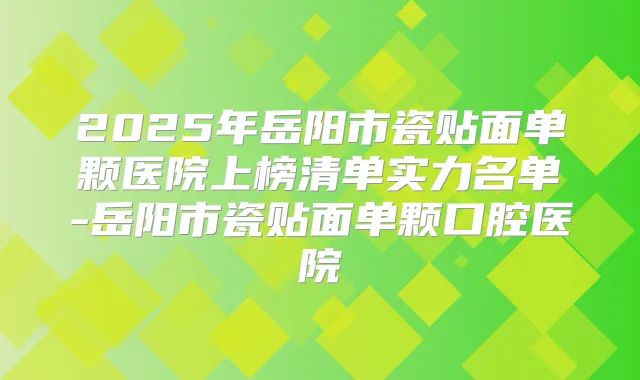 2025年岳阳市瓷贴面单颗医院上榜清单实力名单-岳阳市瓷贴面单颗口腔医院