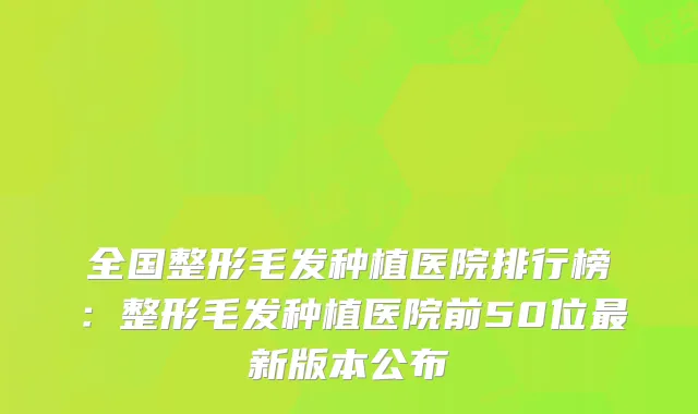 全国整形毛发种植医院排行榜:整形毛发种植医院前50位新版本公布