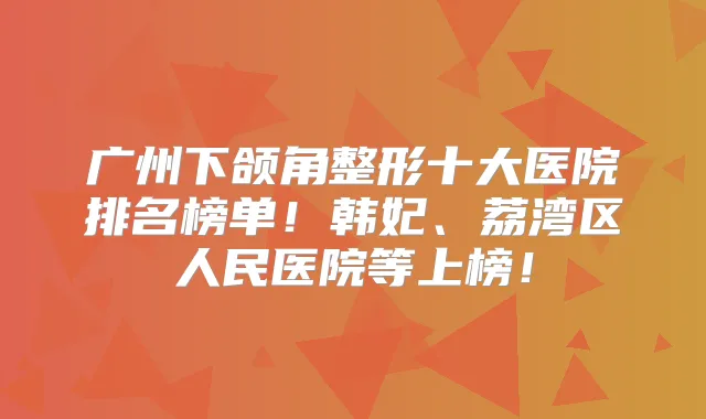 广州下颌角整形十大医院排名榜单!韩妃、荔湾区人民医院等上榜!
