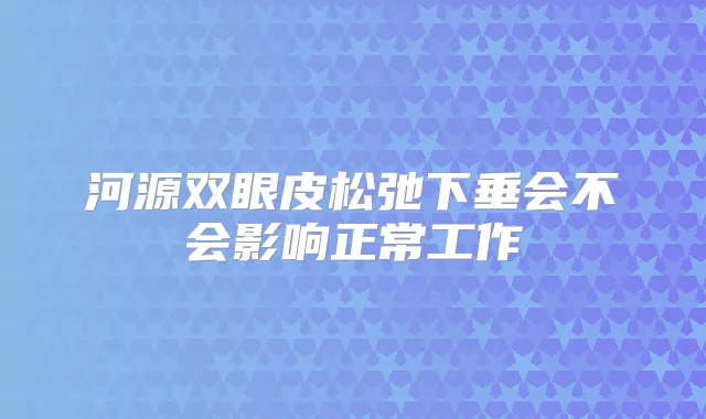 河源双眼皮松弛下垂会不会影响正常工作
