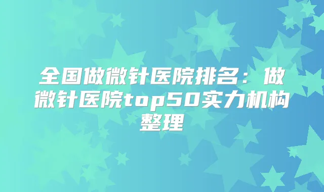 全国做微针医院排名：做微针医院top50实力机构整理