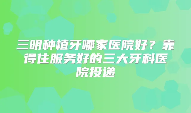 三明种植牙哪家医院好?靠得住服务好的三大牙科医院投递
